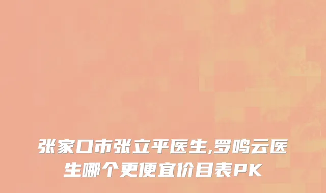 张家口市张立平医生,罗鸣云医生哪个更便宜价目表PK