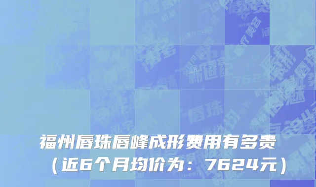 福州唇珠唇峰成形费用有多贵(近6个月均价为:7624元)
