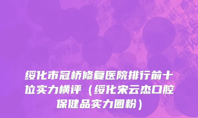 绥化市冠桥修复医院排行前十位实力横评（绥化宋云杰口腔保健品实力圈粉）