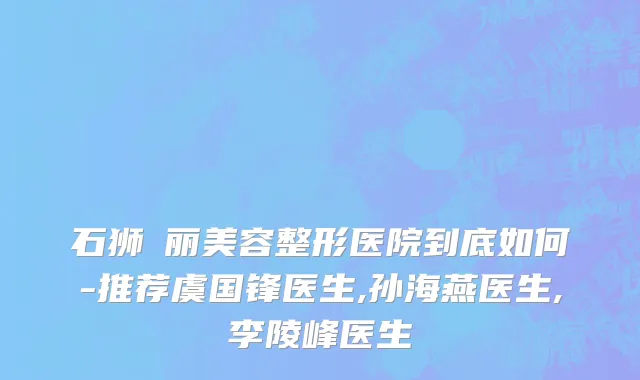 石狮栢丽美容整形医院到底如何-推荐虞国锋医生,孙海燕医生,李陵峰医生