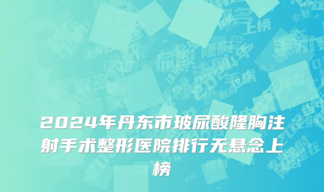 2024年丹东市玻尿酸隆胸注射手术整形医院排行无悬念上榜