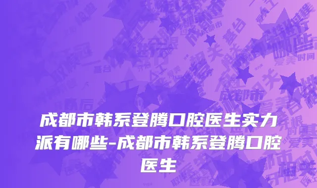 成都市韩系登腾口腔医生实力派有哪些-成都市韩系登腾口腔医生