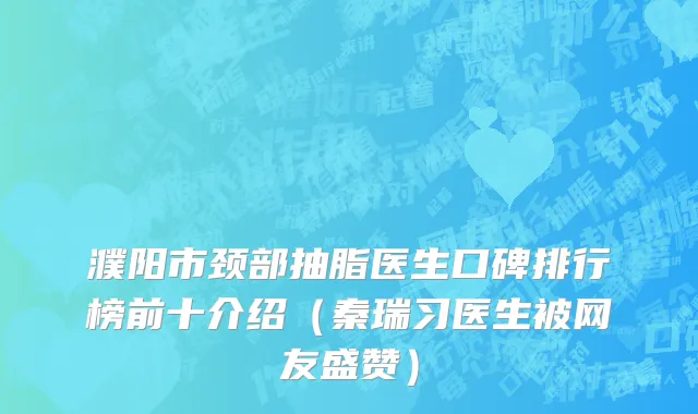 濮阳市颈部抽脂医生口碑排行榜前十介绍（秦瑞习医生被网友盛赞）