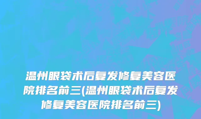 温州眼袋术后复发修复美容医院排名前三(温州眼袋术后复发修复美容医院排名前三)