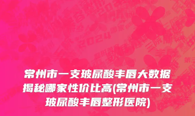 常州市一支玻尿酸丰唇大数据揭秘哪家性价比高(常州市一支玻尿酸丰唇整形医院)