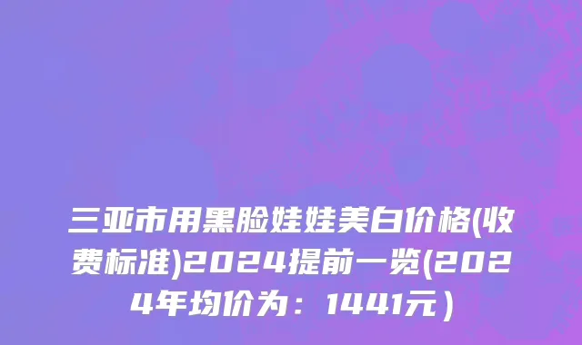 三亚市用黑脸娃娃美白价格(收费标准)2024提前一览(2024年均价为：1441元）