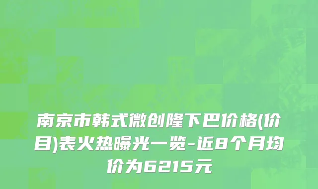 南京市韩式微创隆下巴价格(价目)表火热曝光一览-近8个月均价为6215元