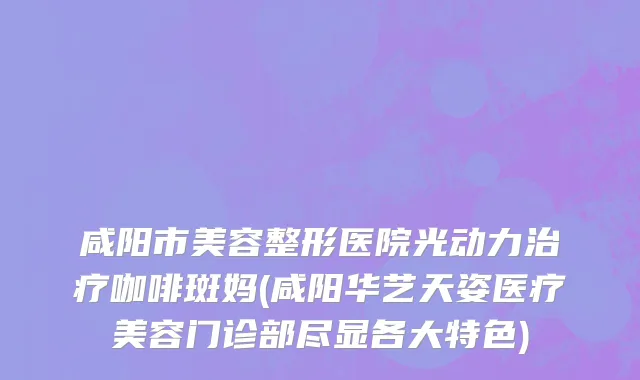 咸阳市美容整形医院光动力治疗咖啡斑妈(咸阳华艺天姿医疗美容门诊部尽显各大特色)