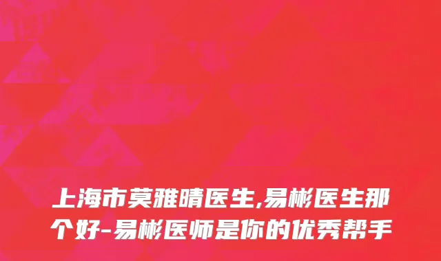 上海市莫雅晴医生,易彬医生那个好-易彬医师是你的优秀帮手