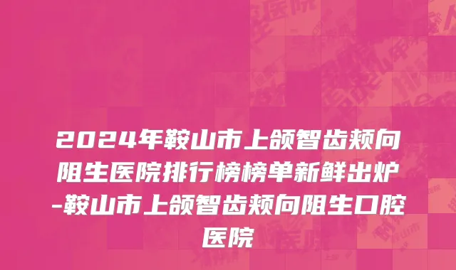 2024年鞍山市上颌智齿颊向阻生医院排行榜榜单新鲜出炉-鞍山市上颌智齿颊向阻生口腔医院