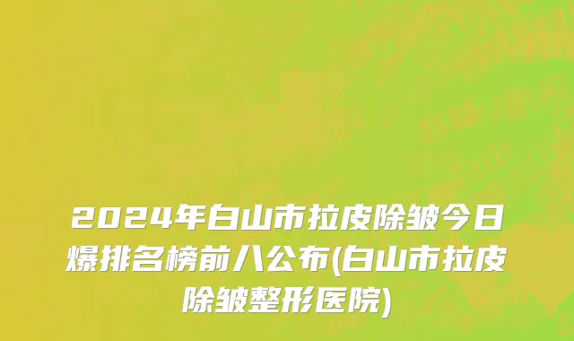 2024年白山市拉皮除皱今日爆排名榜前八公布(白山市拉皮除皱整形医院)