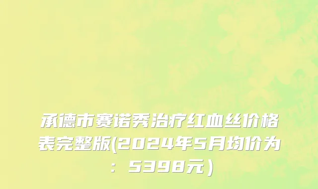 承德市赛诺秀治疗红血丝价格表完整版(2024年5月均价为：5398元）