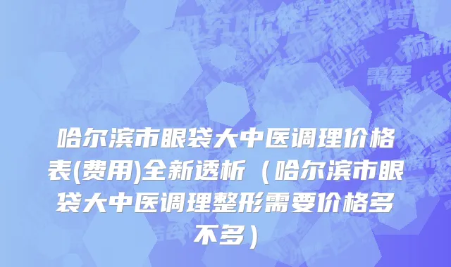 哈尔滨市眼袋大中医调理价格表(费用)全新透析（哈尔滨市眼袋大中医调理整形需要价格多不多）