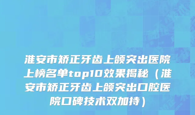淮安市矫正牙齿上颌突出医院上榜名单top10效果揭秘（淮安市矫正牙齿上颌突出口腔医院口碑技术双加持）