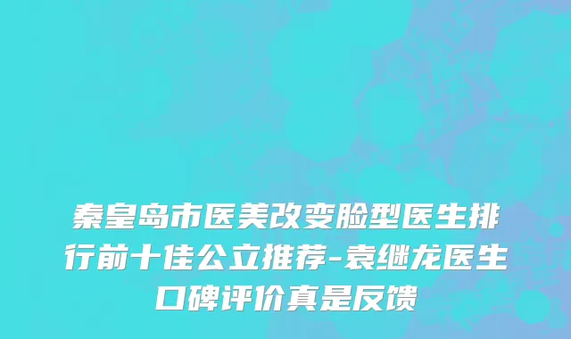 秦皇岛市医美改变脸型医生排行前十佳公立推荐-袁继龙医生口碑评价真是反馈