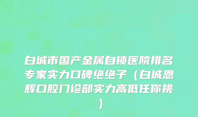 白城市国产金属自锁医院排名专家实力口碑绝绝子（白城恩辉口腔门诊部实力高低任你挑）