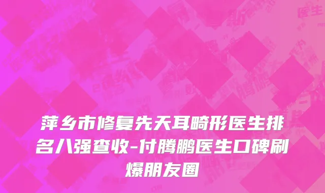 萍乡市修复先天耳畸形医生排名八强查收-付腾鹏医生口碑刷爆朋友圈