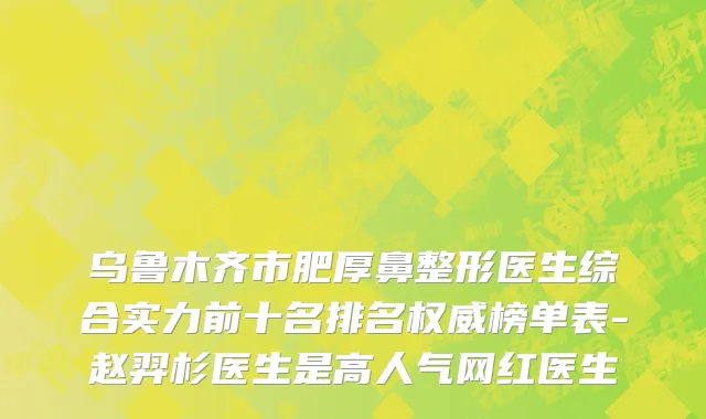 乌鲁木齐市肥厚鼻整形医生综合实力前十名排名权威榜单表-赵羿杉医生是高人气网红医生