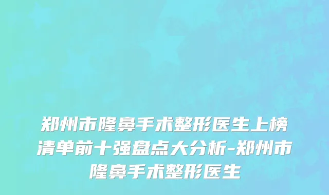 郑州市隆鼻手术整形医生上榜清单前十强盘点大分析-郑州市隆鼻手术整形医生