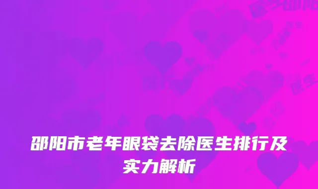 邵阳市老年眼袋去除医生排行及实力解析