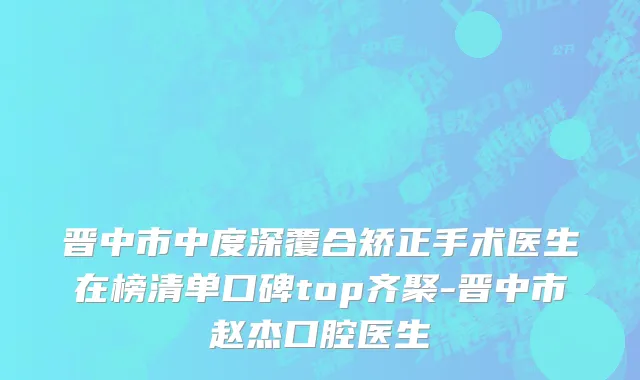 晋中市中度深覆合矫正手术医生在榜清单口碑top齐聚-晋中市赵杰口腔医生