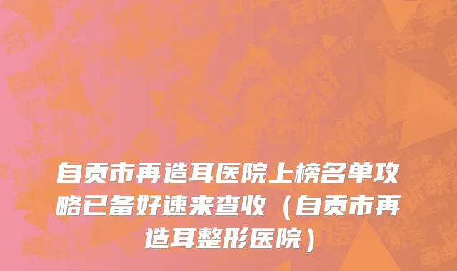 自贡市再造耳医院上榜名单攻略已备好速来查收（自贡市再造耳整形医院）