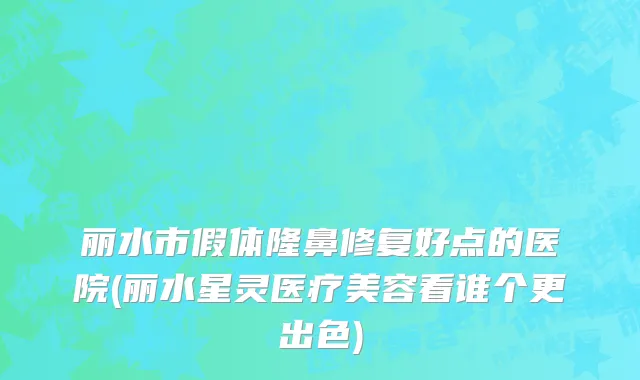 丽水市假体隆鼻修复好点的医院(丽水星灵医疗美容看谁个更出色)