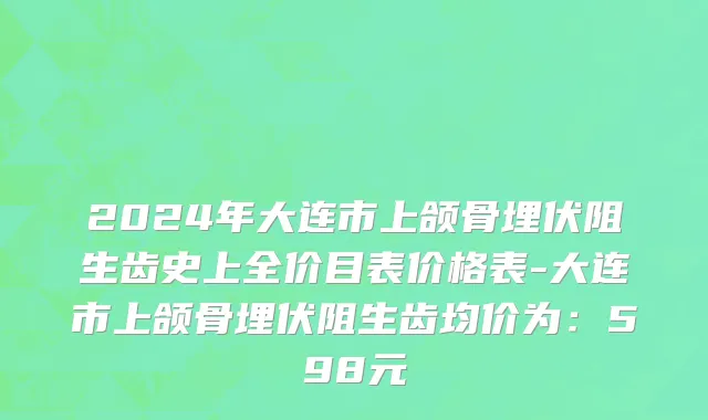 2024年大连市上颌骨埋伏阻生齿史上全价目表价格表-大连市上颌骨埋伏阻生齿均价为：598元