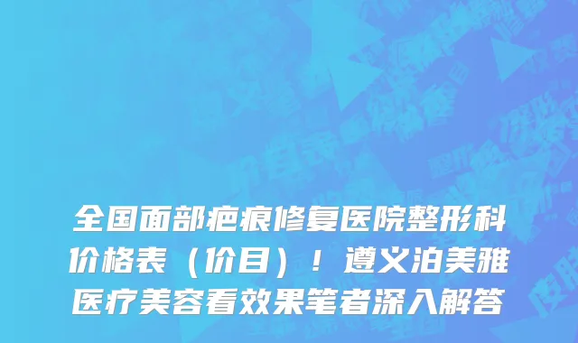 全国面部疤痕修复医院整形科价格表(价目)!遵义泊美雅医疗美容看效果笔者深入解答