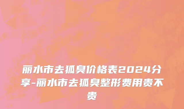 丽水市去狐臭价格表2024分享-丽水市去狐臭整形费用贵不贵