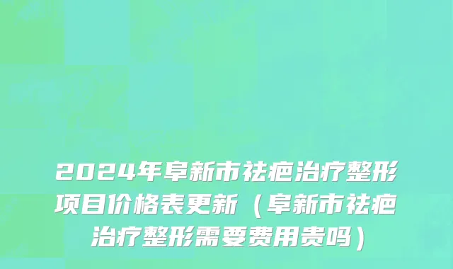 2024年阜新市祛疤治疗整形项目价格表更新（阜新市祛疤治疗整形需要费用贵吗）