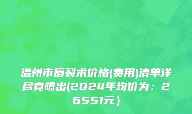 温州市唇裂术价格(费用)清单详尽竟曝出(2024年均价为：26551元）