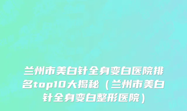 兰州市美白针全身变白医院排名top10大揭秘（兰州市美白针全身变白整形医院）
