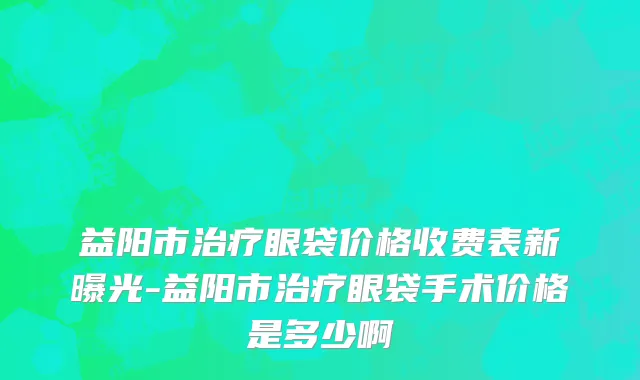 益阳市治疗眼袋价格收费表新曝光-益阳市治疗眼袋手术价格是多少啊