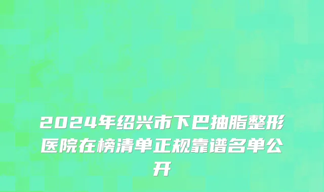 2024年绍兴市下巴抽脂整形医院在榜清单正规靠谱名单公开