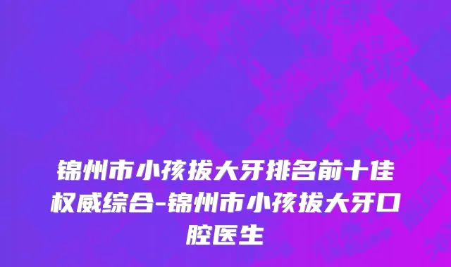 锦州市小孩拔大牙排名前十佳权威综合-锦州市小孩拔大牙口腔医生