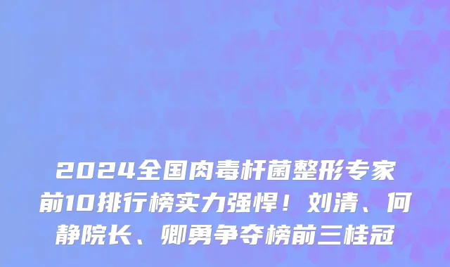 2024全国肉毒杆菌整形专家前10排行榜实力强悍！刘清、何静院长、卿勇争夺榜前三桂冠