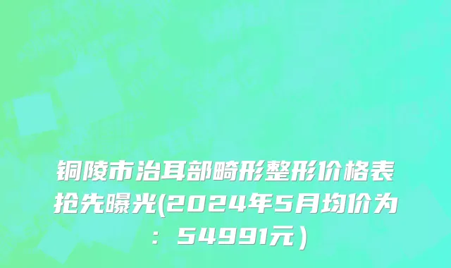 铜陵市治耳部畸形整形价格表抢先曝光(2024年5月均价为：54991元）