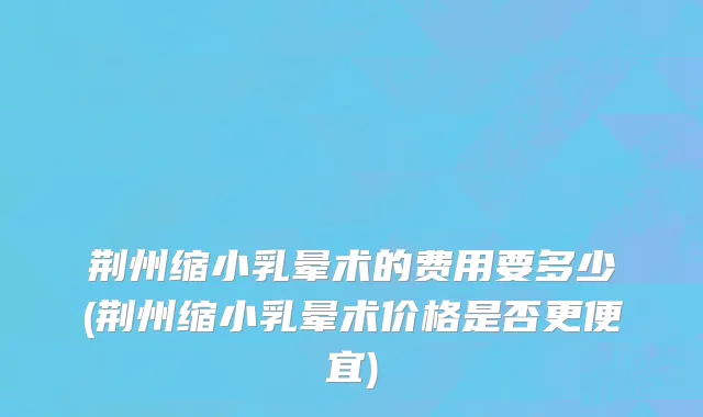 荆州缩小乳晕术的费用要多少(荆州缩小乳晕术价格是否更便宜)