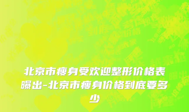 北京市瘦身受欢迎整形价格表曝出-北京市瘦身价格到底要多少