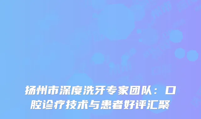 扬州市深度洗牙专家团队：口腔诊疗技术与患者好评汇聚