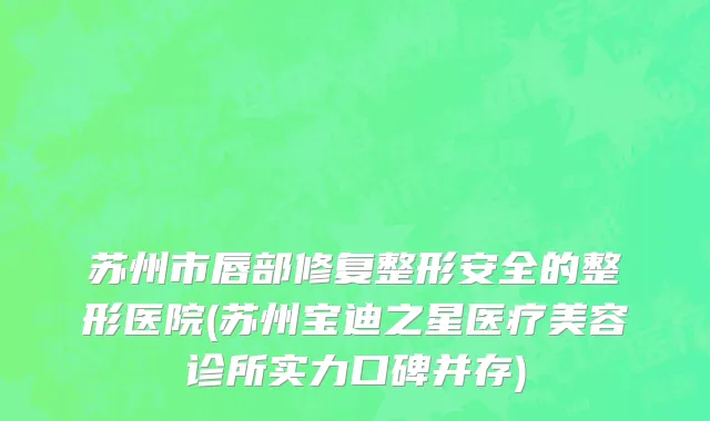 苏州市唇部修复整形安全的整形医院(苏州宝迪之星医疗美容诊所实力口碑并存)
