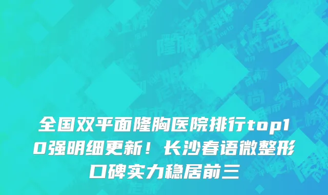 全国双平面隆胸医院排行top10强明细更新!长沙春语微整形口碑实力稳居前三