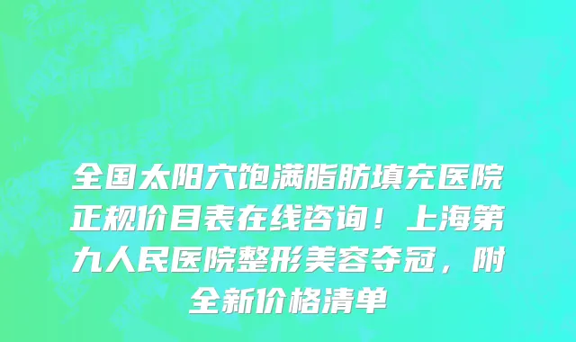 全国太阳穴饱满脂肪填充医院正规价目表在线咨询!上海第九人民医院整形美容夺冠,附全新价格清单