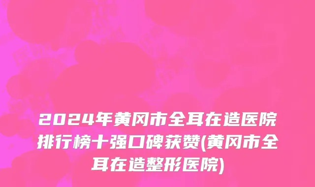 2024年黄冈市全耳在造医院排行榜十强口碑获赞(黄冈市全耳在造整形医院)