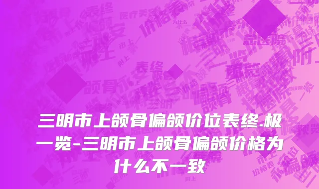 三明市上颌骨偏颌价位表终.极一览-三明市上颌骨偏颌价格为什么不一致