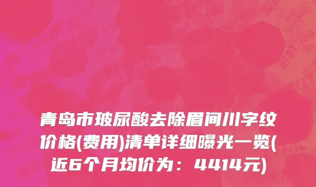 青岛市玻尿酸去除眉间川字纹价格(费用)清单详细曝光一览(近6个月均价为：4414元)