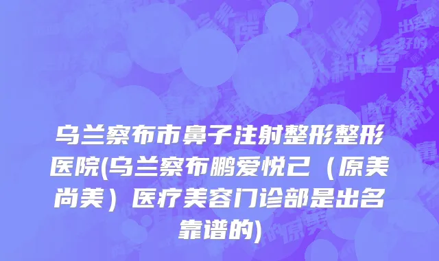 乌兰察布市鼻子注射整形整形医院(乌兰察布鹏爱悦己（原美尚美）医疗美容门诊部是出名靠谱的)