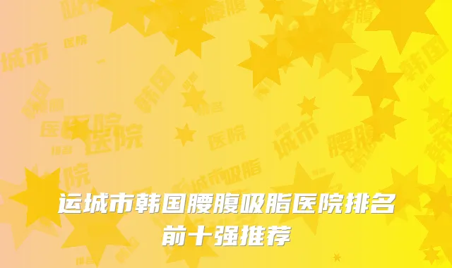 运城市韩国腰腹吸脂医院排名前十强推荐