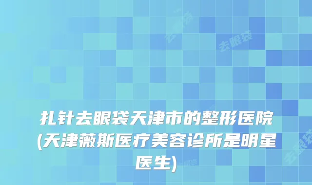 扎针去眼袋天津市的整形医院(天津薇斯医疗美容诊所是明星医生)